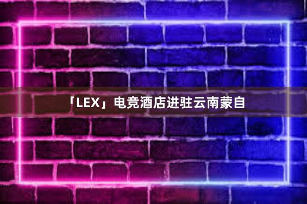 「LEX」电竞酒店进驻云南蒙自