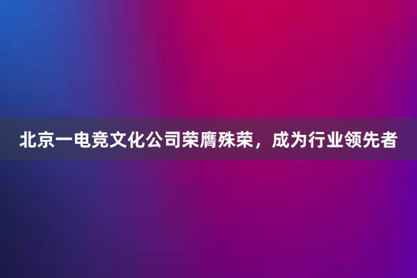 北京一电竞文化公司荣膺殊荣，成为行业领先者