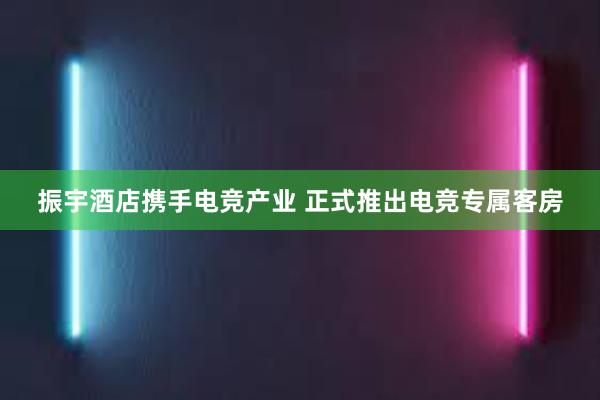 振宇酒店携手电竞产业 正式推出电竞专属客房